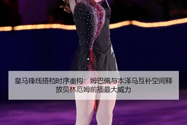 皇马锋线搭档时序重构：姆巴佩与本泽马互补空间释放贝林厄姆前插最大威力